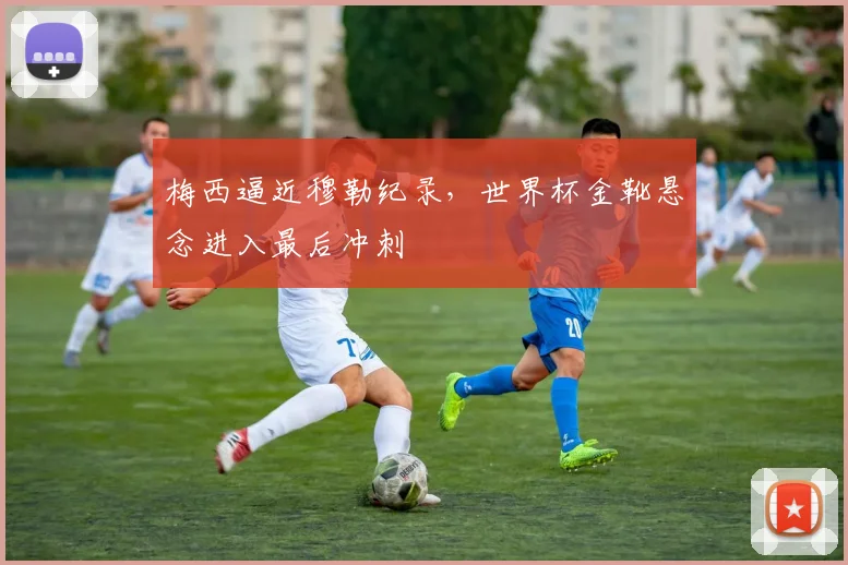 梅西逼近穆勒纪录，世界杯金靴悬念进入最后冲刺