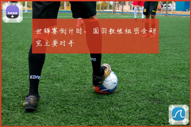 世锦赛倒计时，国羽教练组密会研究主要对手