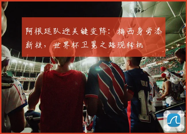 阿根廷队迎关键变阵：梅西身旁添新核，世界杯卫冕之路现转机