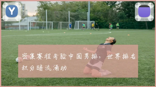 密集赛程考验中国男排，世界排名积分暗流涌动