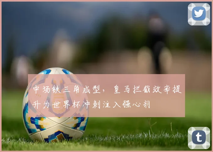 中场铁三角成型，皇马拦截效率提升为世界杯冲刺注入强心剂