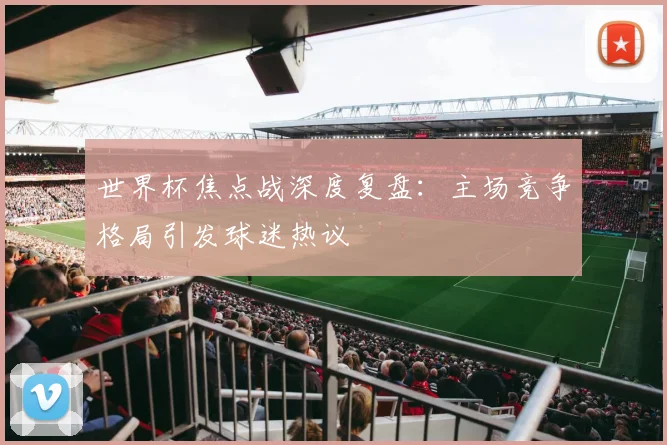 世界杯焦点战深度复盘：主场竞争格局引发球迷热议