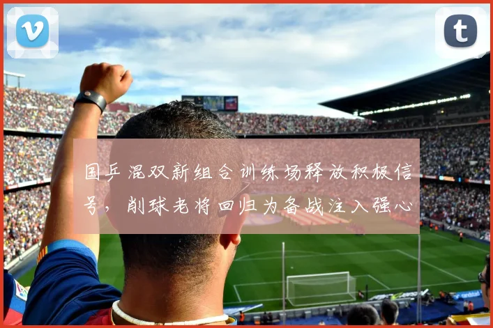 国乒混双新组合训练场释放积极信号，削球老将回归为备战注入强心剂