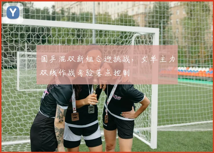 国乒混双新组合迎挑战，女单主力双线作战考验落点控制