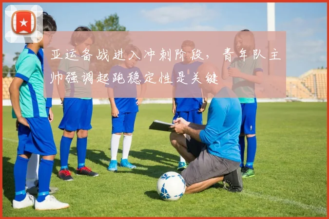 亚运备战进入冲刺阶段，青年队主帅强调起跑稳定性是关键