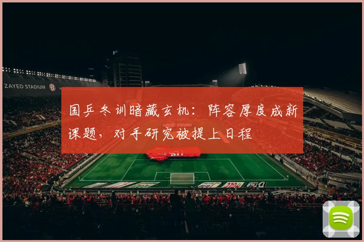 国乒冬训暗藏玄机：阵容厚度成新课题，对手研究被提上日程